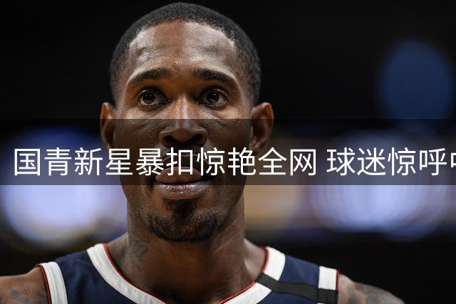 国青新星暴扣惊艳全网 球迷惊呼中国男篮未来可期