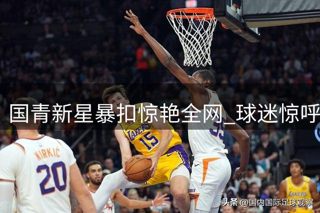 国青新星暴扣惊艳全网 球迷惊呼中国男篮未来可期