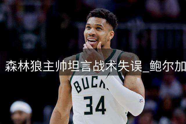 森林狼主帅坦言战术失误 鲍尔加盟解放爱德华兹进攻潜能
