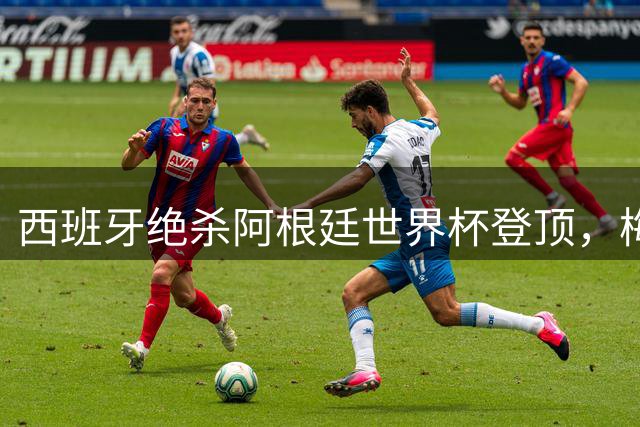 西班牙绝杀阿根廷世界杯登顶，梅罗时代正式画上句点